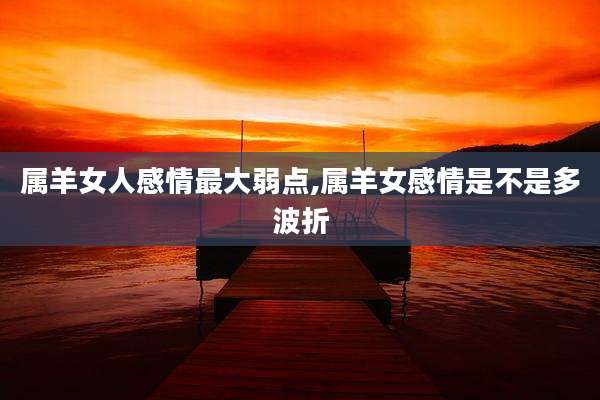 属羊女人感情最大弱点,属羊女感情是不是多波折