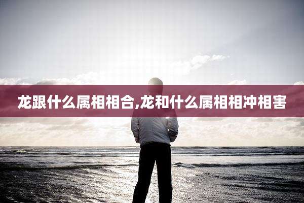 龙跟什么属相相合,龙和什么属相相冲相害