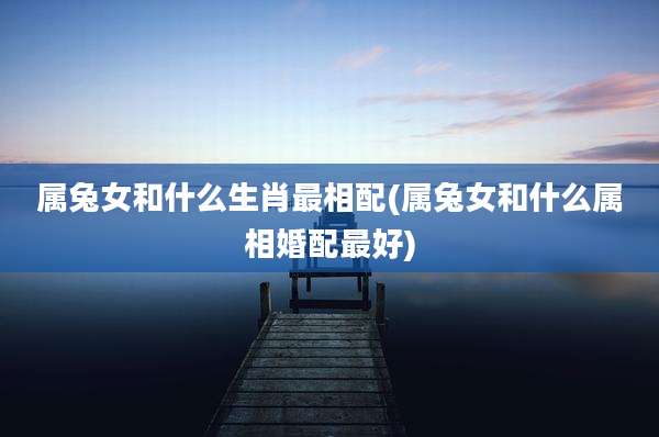 属兔女和什么生肖最相配(属兔女和什么属相婚配最好)