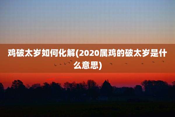 鸡破太岁如何化解(2020属鸡的破太岁是什么意思)