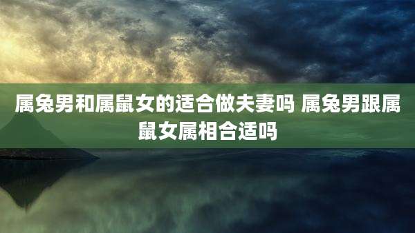 属兔男和属鼠女的适合做夫妻吗 属兔男跟属鼠女属相合适吗