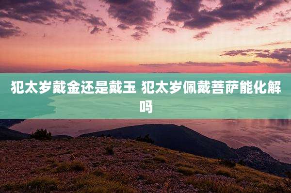 犯太岁戴金还是戴玉 犯太岁佩戴菩萨能化解吗