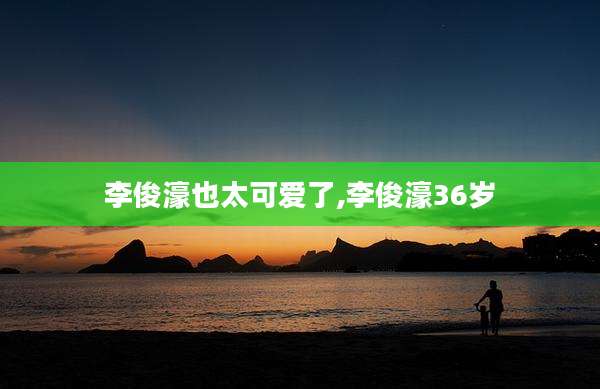 李俊濠也太可爱了,李俊濠36岁