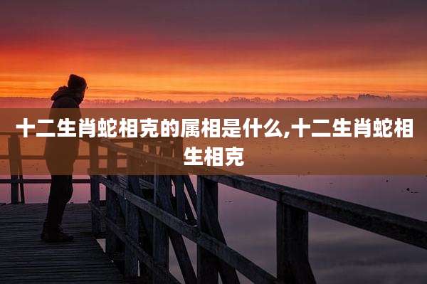 十二生肖蛇相克的属相是什么,十二生肖蛇相生相克