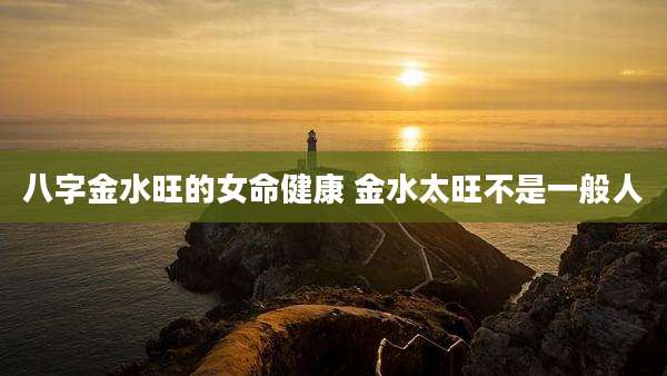 八字金水旺的女命健康 金水太旺不是一般人