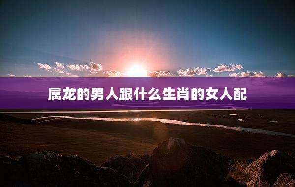属龙的男人跟什么生肖的女人配