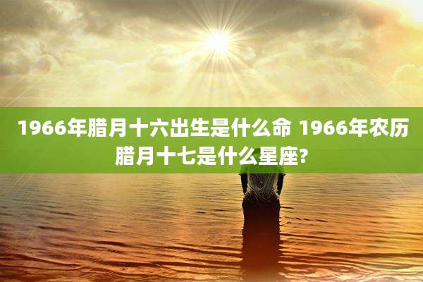 1966年腊月十六出生是什么命 1966年农历腊月十七是什么星座?
