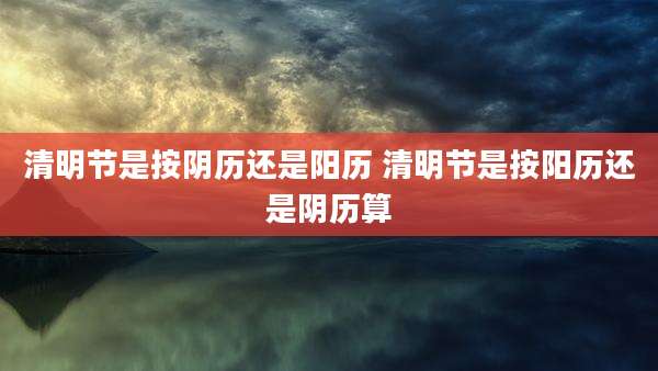 清明节是按阴历还是阳历 清明节是按阳历还是阴历算
