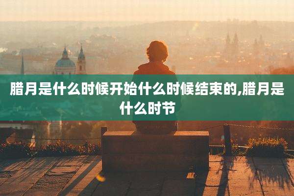 腊月是什么时候开始什么时候结束的,腊月是什么时节