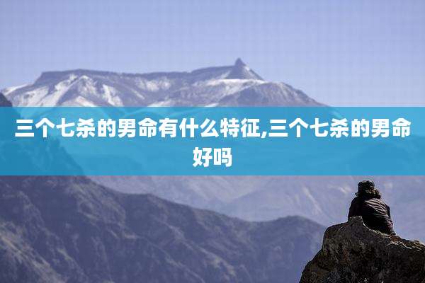 三个七杀的男命有什么特征,三个七杀的男命好吗