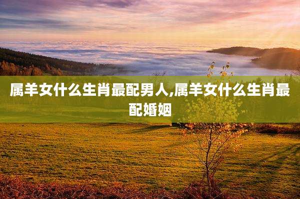 属羊女什么生肖最配男人,属羊女什么生肖最配婚姻