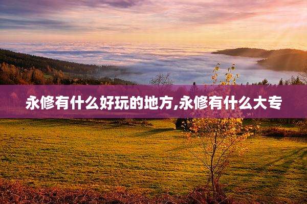 永修有什么好玩的地方,永修有什么大专