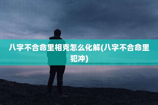 八字不合命里相克怎么化解(八字不合命里犯冲)