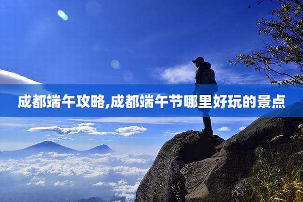 成都端午攻略,成都端午节哪里好玩的景点