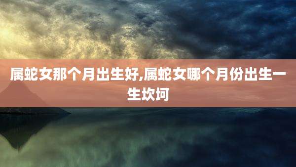 属蛇女那个月出生好,属蛇女哪个月份出生一生坎坷