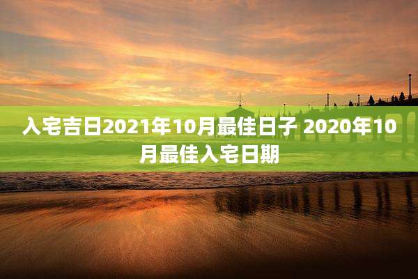 入宅吉日2021年10月最佳日子 2020年10月最佳入宅日期