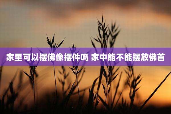 家里可以摆佛像摆件吗 家中能不能摆放佛首