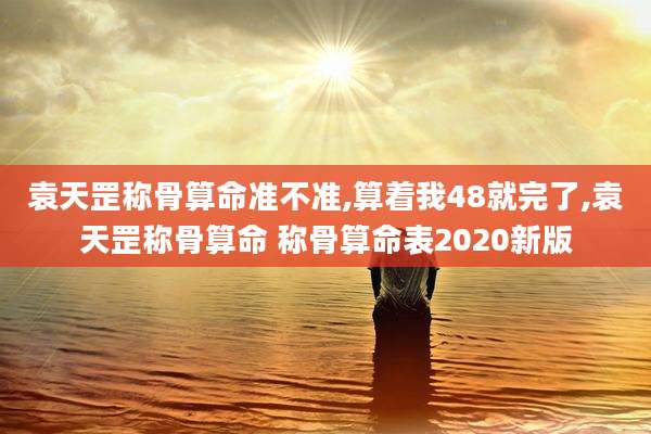 袁天罡称骨算命准不准,算着我48就完了,袁天罡称骨算命 称骨算命表2020新版