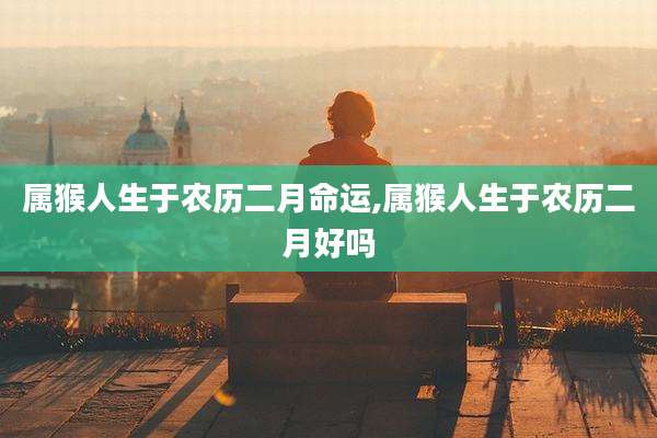 属猴人生于农历二月命运,属猴人生于农历二月好吗