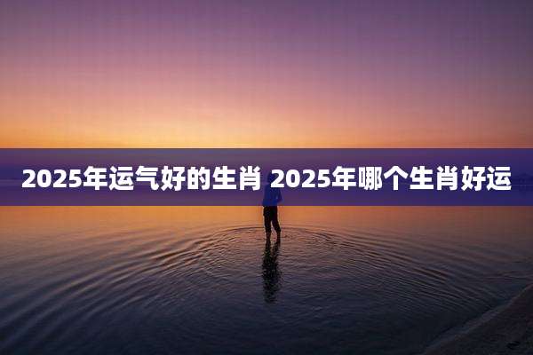 2025年运气好的生肖 2025年哪个生肖好运