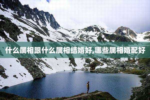 什么属相跟什么属相结婚好,哪些属相婚配好