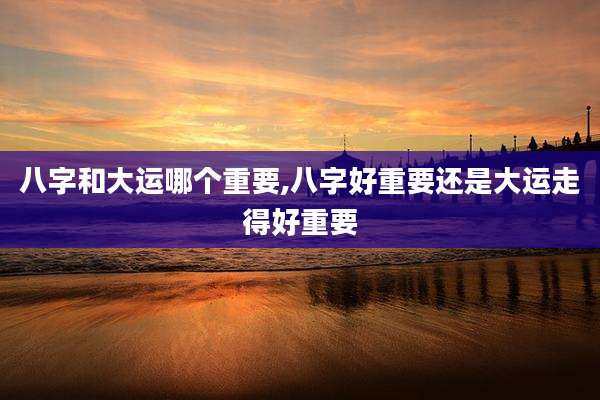 八字和大运哪个重要,八字好重要还是大运走得好重要
