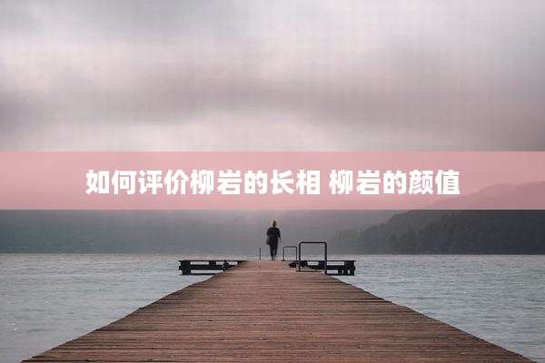 如何评价柳岩的长相 柳岩的颜值