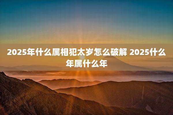 2025年什么属相犯太岁怎么破解 2025什么年属什么年