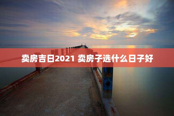 卖房吉日2021 卖房子选什么日子好