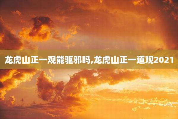 龙虎山正一观能驱邪吗,龙虎山正一道观2021