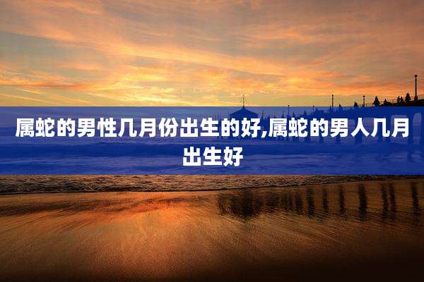 属蛇的男性几月份出生的好,属蛇的男人几月出生好