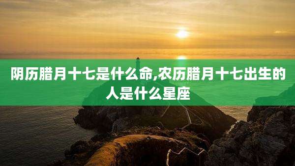 阴历腊月十七是什么命,农历腊月十七出生的人是什么星座