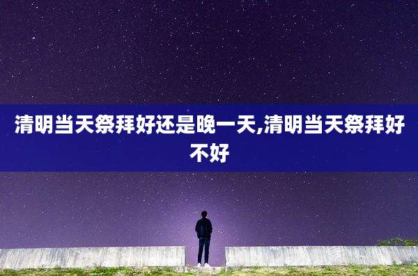 清明当天祭拜好还是晚一天,清明当天祭拜好不好