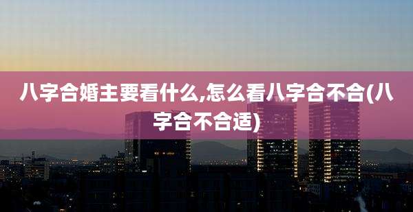 八字合婚主要看什么,怎么看八字合不合(八字合不合适)