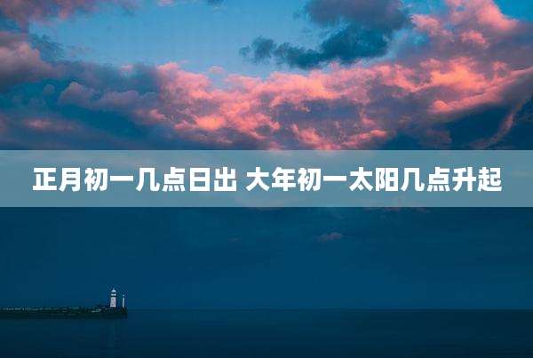 正月初一几点日出 大年初一太阳几点升起