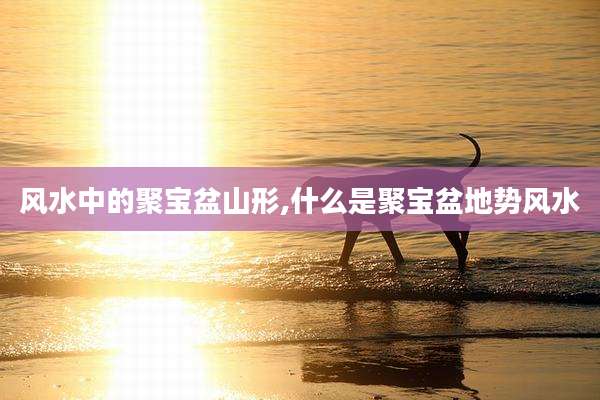 风水中的聚宝盆山形,什么是聚宝盆地势风水