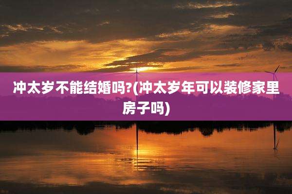 冲太岁不能结婚吗?(冲太岁年可以装修家里房子吗)