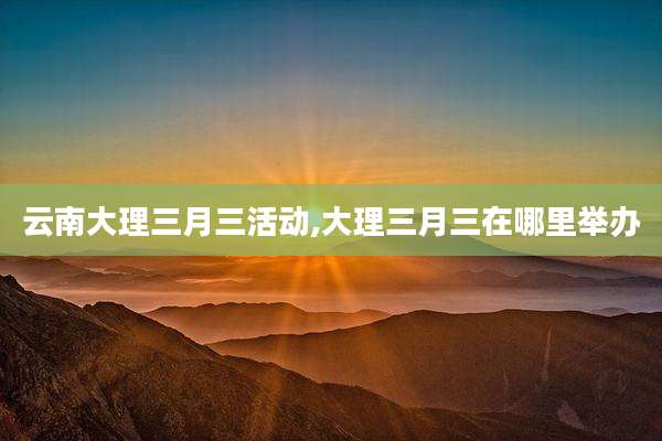 云南大理三月三活动,大理三月三在哪里举办