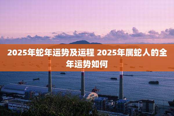 2025年蛇年运势及运程 2025年属蛇人的全年运势如何