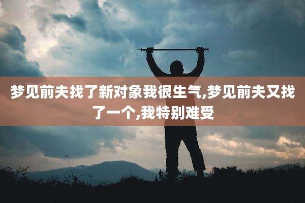 梦见前夫找了新对象我很生气,梦见前夫又找了一个,我特别难受
