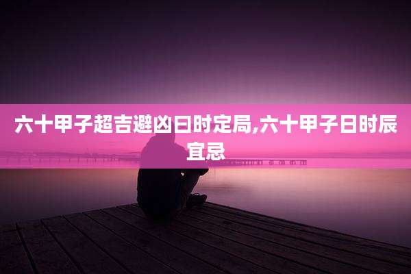 六十甲子超吉避凶曰时定局,六十甲子日时辰宜忌