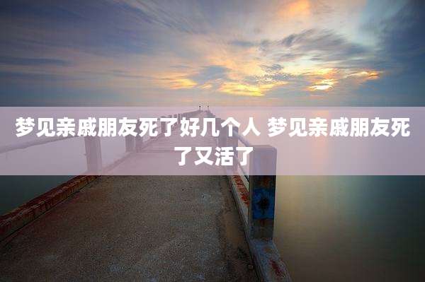 梦见亲戚朋友死了好几个人 梦见亲戚朋友死了又活了