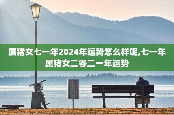 属猪女七一年2024年运势怎么样呢,七一年属猪女二零二一年运势