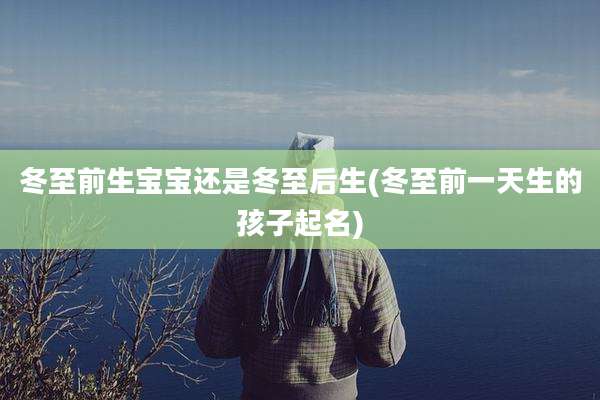 冬至前生宝宝还是冬至后生(冬至前一天生的孩子起名)