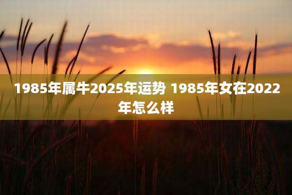 1985年属牛2025年运势 1985年女在2022年怎么样
