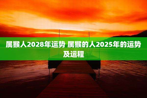 属猴人2028年运势 属猴的人2025年的运势及运程
