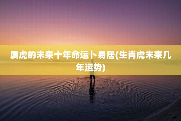 属虎的未来十年命运卜易居(生肖虎未来几年运势)