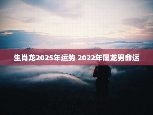 生肖龙2025年运势 2022年属龙男命运