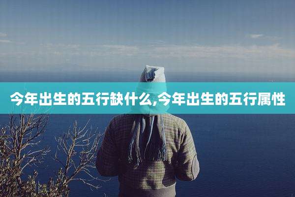 今年出生的五行缺什么,今年出生的五行属性