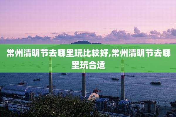 常州清明节去哪里玩比较好,常州清明节去哪里玩合适